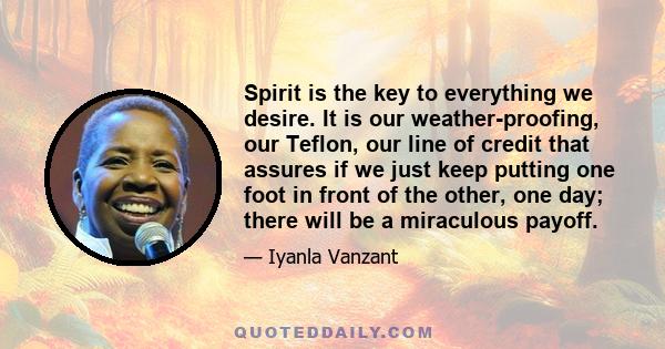 Spirit is the key to everything we desire. It is our weather-proofing, our Teflon, our line of credit that assures if we just keep putting one foot in front of the other, one day; there will be a miraculous payoff.