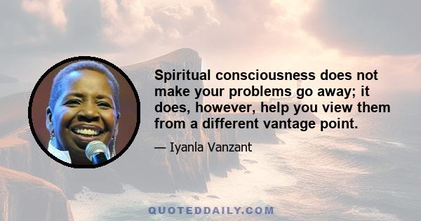 Spiritual consciousness does not make your problems go away; it does, however, help you view them from a different vantage point.