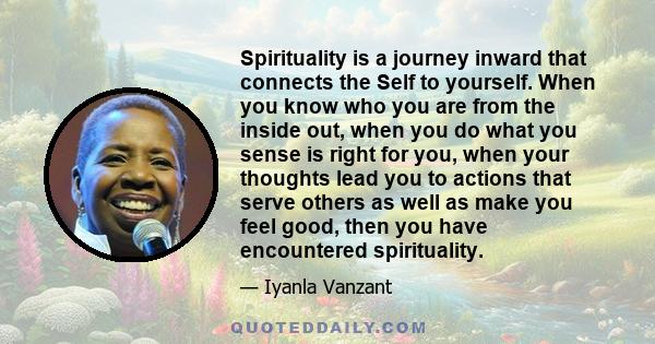 Spirituality is a journey inward that connects the Self to yourself. When you know who you are from the inside out, when you do what you sense is right for you, when your thoughts lead you to actions that serve others