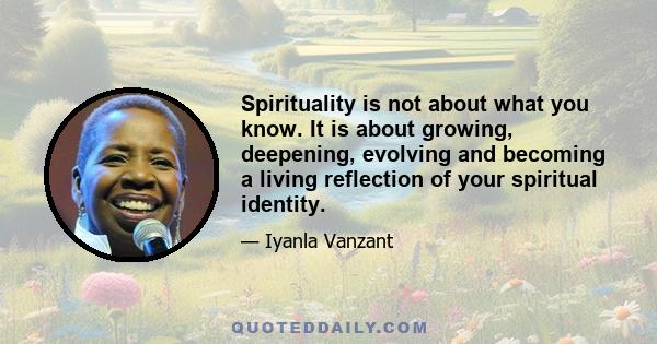 Spirituality is not about what you know. It is about growing, deepening, evolving and becoming a living reflection of your spiritual identity.