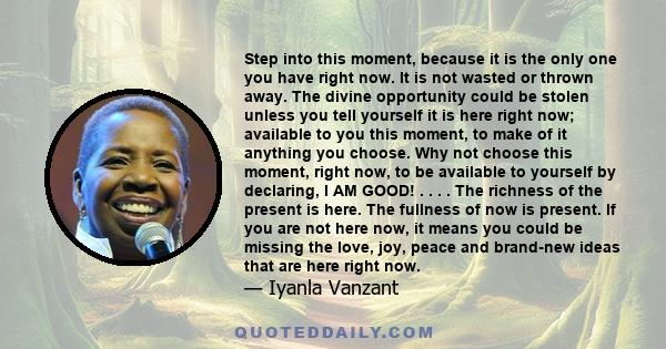 Step into this moment, because it is the only one you have right now. It is not wasted or thrown away. The divine opportunity could be stolen unless you tell yourself it is here right now; available to you this moment,