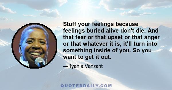 Stuff your feelings because feelings buried alive don't die. And that fear or that upset or that anger or that whatever it is, it'll turn into something inside of you. So you want to get it out.