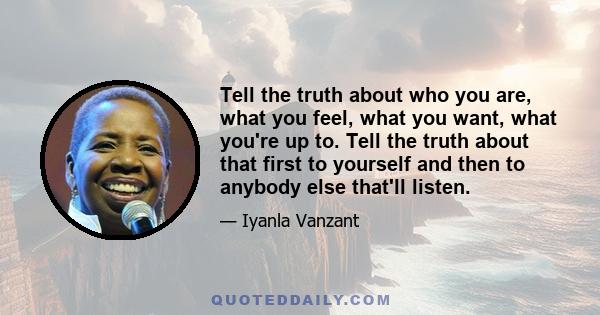 Tell the truth about who you are, what you feel, what you want, what you're up to. Tell the truth about that first to yourself and then to anybody else that'll listen.