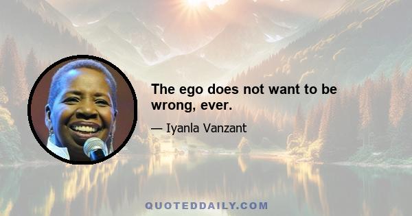 The ego does not want to be wrong, ever.