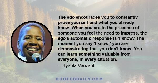 The ego encourages you to constantly prove yourself and what you already know. When you are in the presence of someone you feel the need to impress, the ego's automatic response is 'I know.' The moment you say 'I know,' 