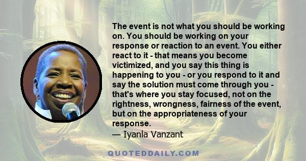 The event is not what you should be working on. You should be working on your response or reaction to an event. You either react to it - that means you become victimized, and you say this thing is happening to you - or