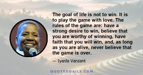 The goal of life is not to win. It is to play the game with love. The rules of the game are: have a strong desire to win, believe that you are worthy of winning, have faith that you will win, and, as long as you are