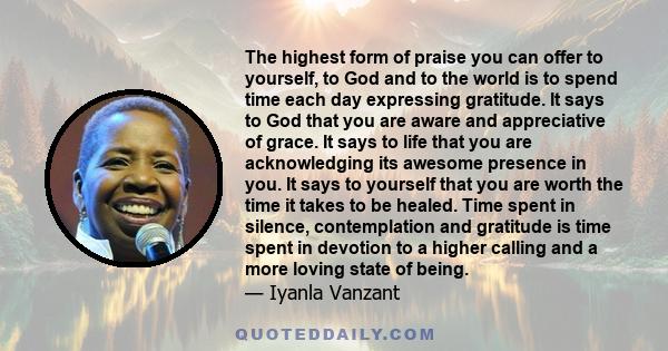 The highest form of praise you can offer to yourself, to God and to the world is to spend time each day expressing gratitude. It says to God that you are aware and appreciative of grace. It says to life that you are