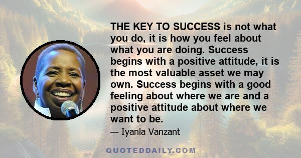 THE KEY TO SUCCESS is not what you do, it is how you feel about what you are doing. Success begins with a positive attitude, it is the most valuable asset we may own. Success begins with a good feeling about where we