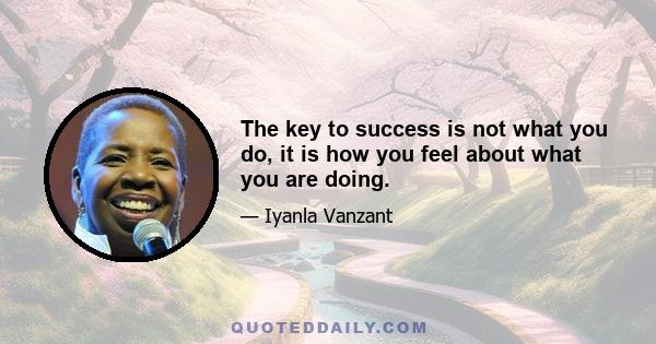 The key to success is not what you do, it is how you feel about what you are doing.