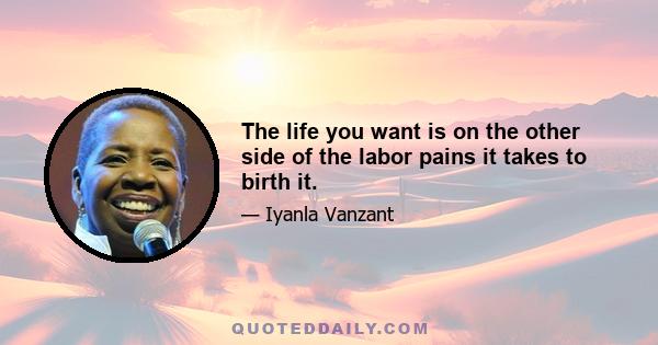 The life you want is on the other side of the labor pains it takes to birth it.