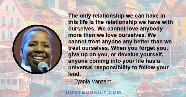 The only relationship we can have in this life is the relationship we have with ourselves. We cannot love anybody more than we love ourselves. We cannot treat anyone any better than we treat ourselves. When you forget