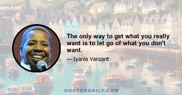 The only way to get what you really want is to let go of what you don't want.