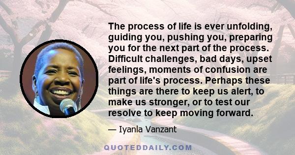 The process of life is ever unfolding, guiding you, pushing you, preparing you for the next part of the process. Difficult challenges, bad days, upset feelings, moments of confusion are part of life's process. Perhaps