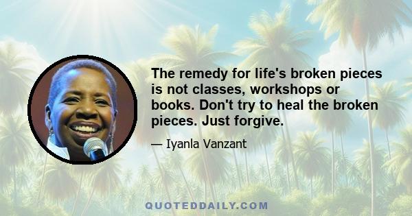 The remedy for life's broken pieces is not classes, workshops or books. Don't try to heal the broken pieces. Just forgive.