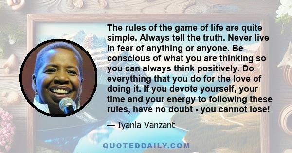 The rules of the game of life are quite simple. Always tell the truth. Never live in fear of anything or anyone. Be conscious of what you are thinking so you can always think positively. Do everything that you do for