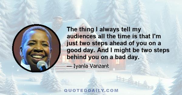 The thing I always tell my audiences all the time is that I'm just two steps ahead of you on a good day. And I might be two steps behind you on a bad day.