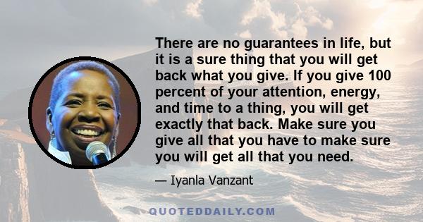 There are no guarantees in life, but it is a sure thing that you will get back what you give. If you give 100 percent of your attention, energy, and time to a thing, you will get exactly that back. Make sure you give