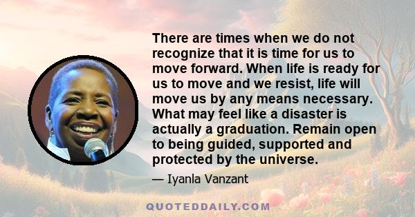 There are times when we do not recognize that it is time for us to move forward. When life is ready for us to move and we resist, life will move us by any means necessary. What may feel like a disaster is actually a