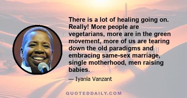 There is a lot of healing going on. Really! More people are vegetarians, more are in the green movement, more of us are tearing down the old paradigms and embracing same-sex marriage, single motherhood, men raising