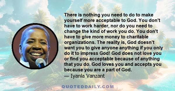 There is nothing you need to do to make yourself more acceptable to God. You don't have to work harder, nor do you need to change the kind of work you do. You don't have to give more money to charitable organizations.