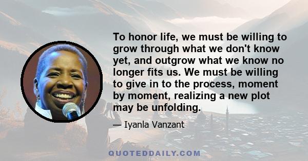 To honor life, we must be willing to grow through what we don't know yet, and outgrow what we know no longer fits us. We must be willing to give in to the process, moment by moment, realizing a new plot may be unfolding.