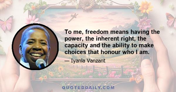 To me, freedom means having the power, the inherent right, the capacity and the ability to make choices that honour who I am.