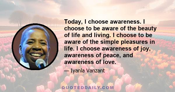 Today, I choose awareness. I choose to be aware of the beauty of life and living. I choose to be aware of the simple pleasures in life. I choose awareness of joy, awareness of peace, and awareness of love.