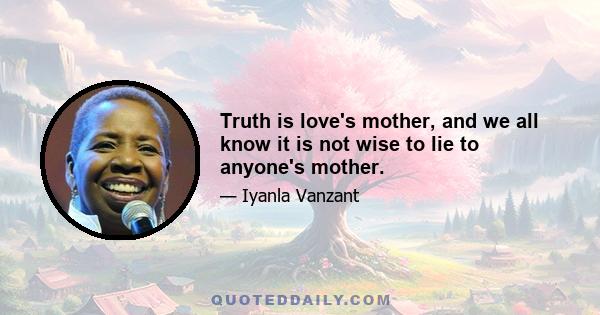 Truth is love's mother, and we all know it is not wise to lie to anyone's mother.