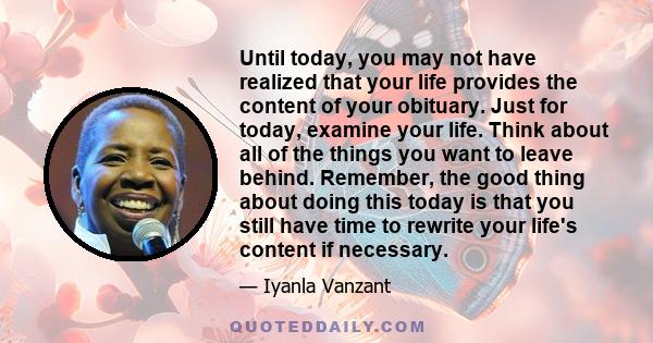 Until today, you may not have realized that your life provides the content of your obituary. Just for today, examine your life. Think about all of the things you want to leave behind. Remember, the good thing about