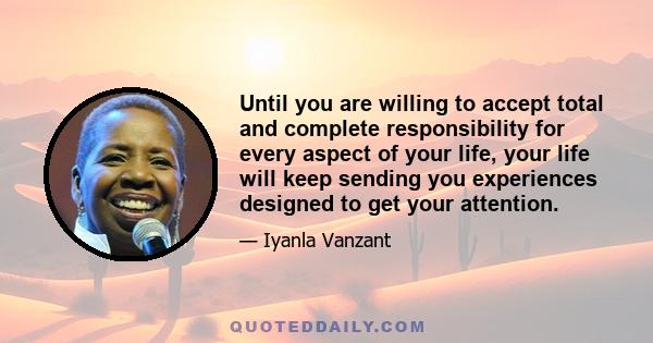 Until you are willing to accept total and complete responsibility for every aspect of your life, your life will keep sending you experiences designed to get your attention.