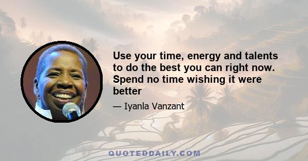 Use your time, energy and talents to do the best you can right now. Spend no time wishing it were better