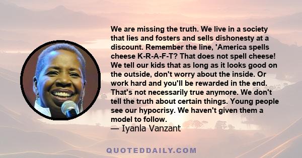 We are missing the truth. We live in a society that lies and fosters and sells dishonesty at a discount. Remember the line, 'America spells cheese K-R-A-F-T? That does not spell cheese! We tell our kids that as long as