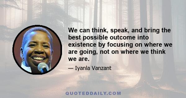 We can think, speak, and bring the best possible outcome into existence by focusing on where we are going, not on where we think we are.