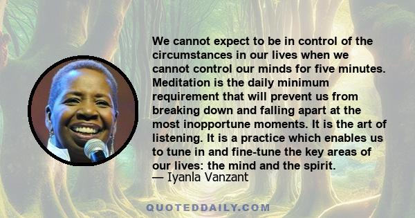 We cannot expect to be in control of the circumstances in our lives when we cannot control our minds for five minutes. Meditation is the daily minimum requirement that will prevent us from breaking down and falling