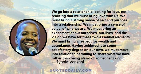 We go into a relationship looking for love, not realizing that we must bring love with us. We must bring a strong sense of self and purpose into a relationship. We must bring a sense of value, of who we are. We must