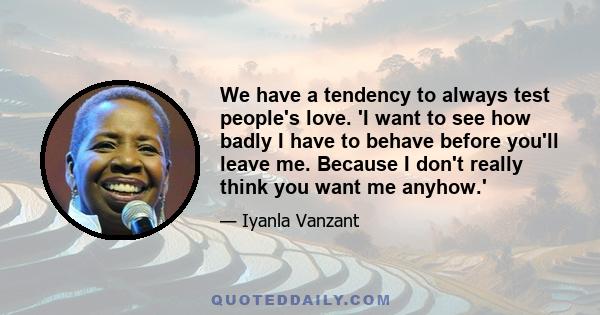 We have a tendency to always test people's love. 'I want to see how badly I have to behave before you'll leave me. Because I don't really think you want me anyhow.'