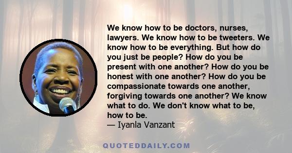 We know how to be doctors, nurses, lawyers. We know how to be tweeters. We know how to be everything. But how do you just be people? How do you be present with one another? How do you be honest with one another? How do