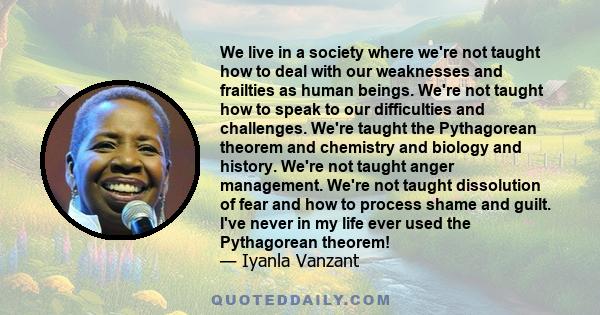 We live in a society where we're not taught how to deal with our weaknesses and frailties as human beings. We're not taught how to speak to our difficulties and challenges. We're taught the Pythagorean theorem and