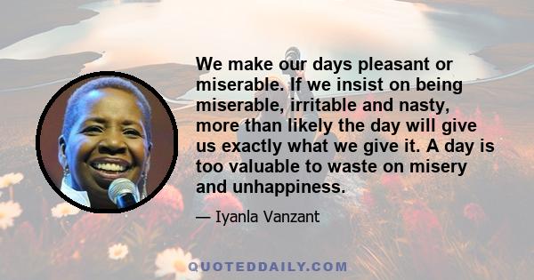 We make our days pleasant or miserable. If we insist on being miserable, irritable and nasty, more than likely the day will give us exactly what we give it. A day is too valuable to waste on misery and unhappiness.