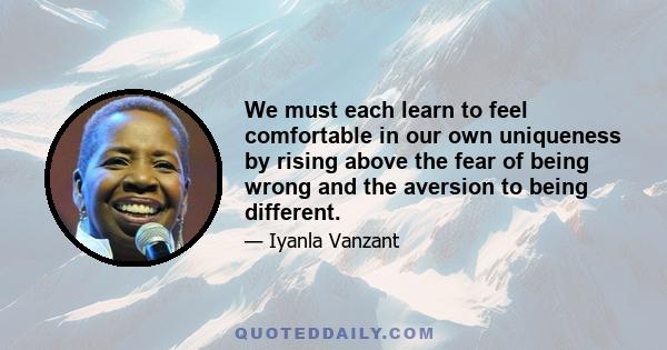 We must each learn to feel comfortable in our own uniqueness by rising above the fear of being wrong and the aversion to being different.