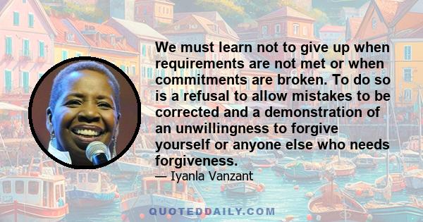 We must learn not to give up when requirements are not met or when commitments are broken. To do so is a refusal to allow mistakes to be corrected and a demonstration of an unwillingness to forgive yourself or anyone