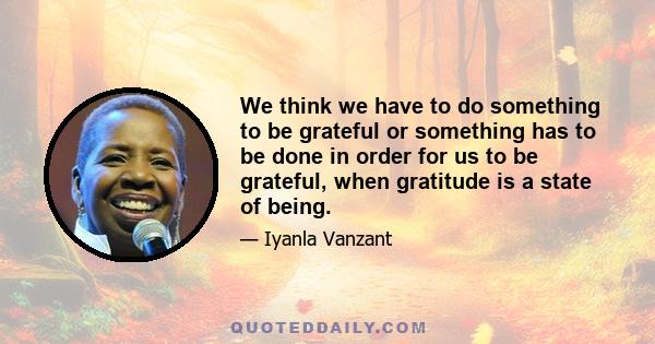 We think we have to do something to be grateful or something has to be done in order for us to be grateful, when gratitude is a state of being.