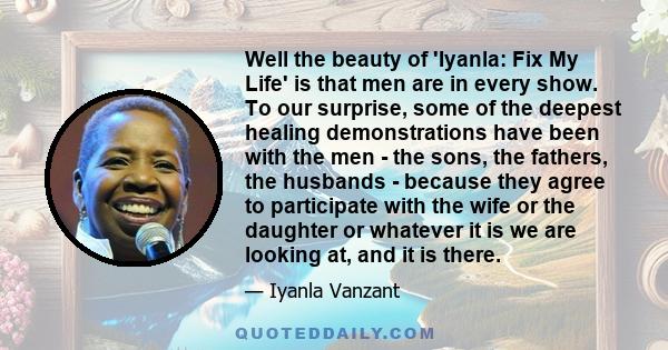 Well the beauty of 'Iyanla: Fix My Life' is that men are in every show. To our surprise, some of the deepest healing demonstrations have been with the men - the sons, the fathers, the husbands - because they agree to