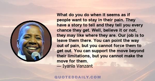 What do you do when it seems as if people want to stay in their pain. They have a story to tell and they tell you every chance they get. Well, believe it or not, they may like where they are. Our job is to leave them