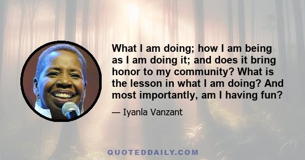 What I am doing; how I am being as I am doing it; and does it bring honor to my community? What is the lesson in what I am doing? And most importantly, am I having fun?