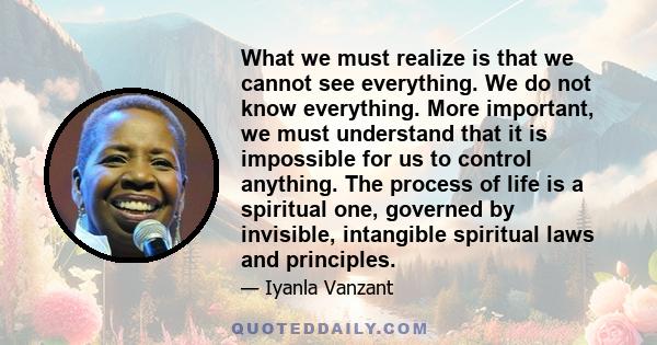 What we must realize is that we cannot see everything. We do not know everything. More important, we must understand that it is impossible for us to control anything. The process of life is a spiritual one, governed by