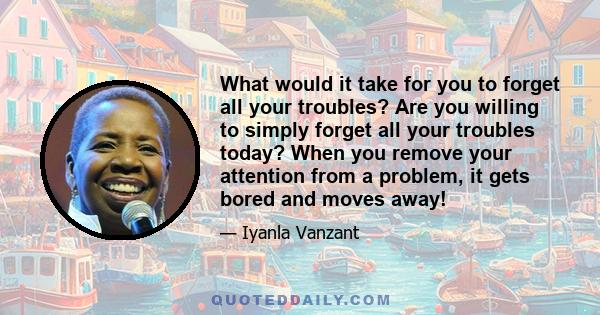 What would it take for you to forget all your troubles? Are you willing to simply forget all your troubles today? When you remove your attention from a problem, it gets bored and moves away!