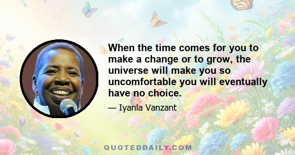 When the time comes for you to make a change or to grow, the universe will make you so uncomfortable you will eventually have no choice.