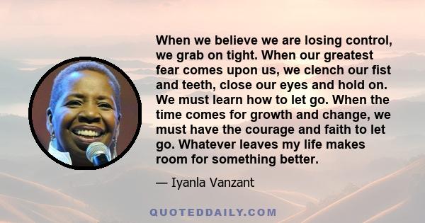 When we believe we are losing control, we grab on tight. When our greatest fear comes upon us, we clench our fist and teeth, close our eyes and hold on. We must learn how to let go. When the time comes for growth and